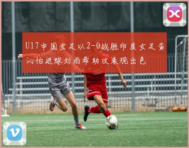 U17中国女足以2-0战胜印度女足黄沁怡进球刘雨希助攻表现出色
