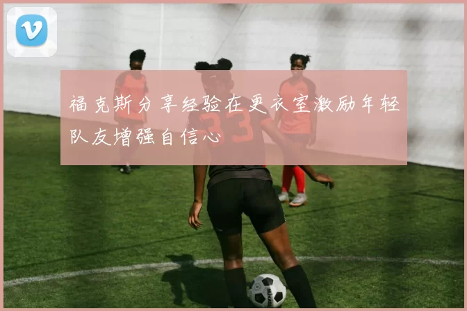 福克斯分享经验在更衣室激励年轻队友增强自信心