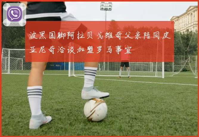 波黑国脚阿拉贝戈维奇父亲陪同皮亚尼奇洽谈加盟罗马事宜