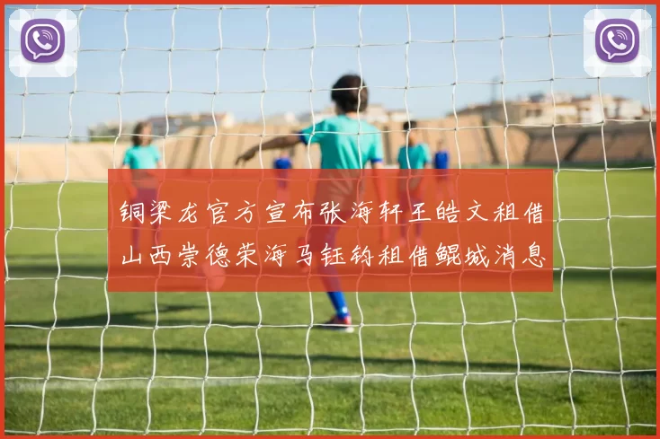 铜梁龙官方宣布张海轩王皓文租借山西崇德荣海马钰钧租借鲲城消息