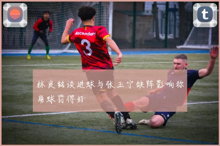 林良铭谈进球与张玉宁缺阵影响称角球罚得好