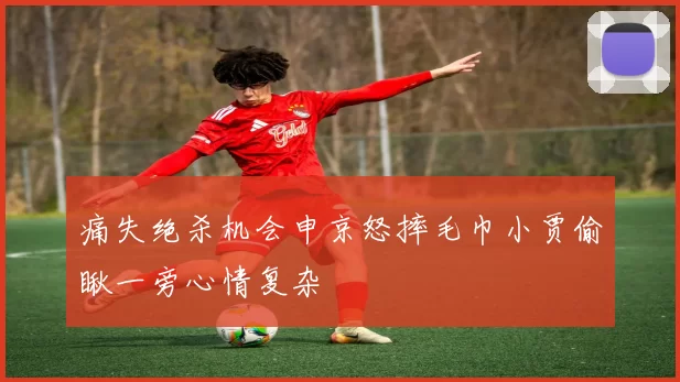 痛失绝杀机会申京怒摔毛巾小贾偷瞅一旁心情复杂