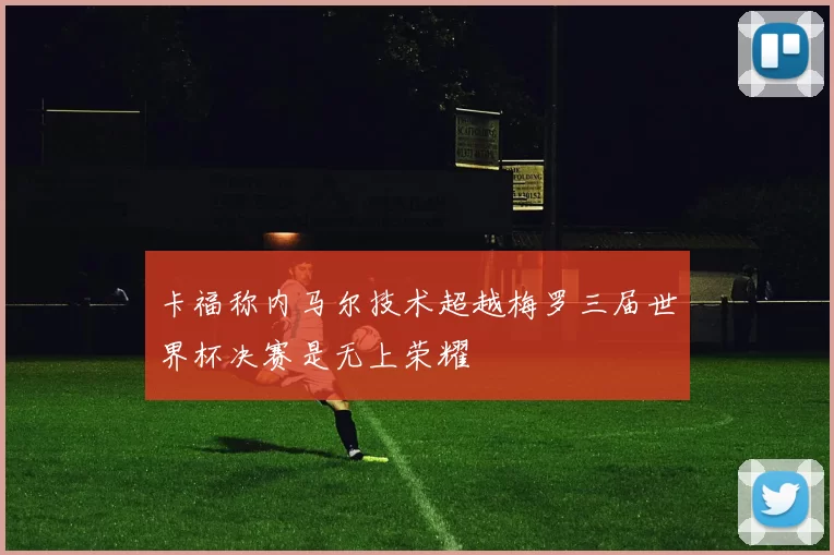 卡福称内马尔技术超越梅罗三届世界杯决赛是无上荣耀