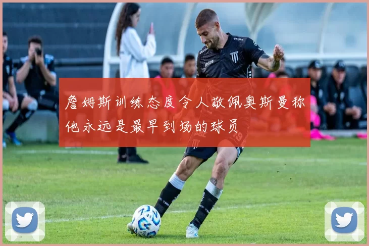 詹姆斯训练态度令人敬佩奥斯曼称他永远是最早到场的球员
