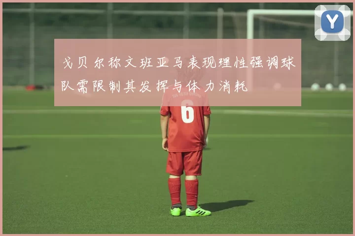 戈贝尔称文班亚马表现理性强调球队需限制其发挥与体力消耗