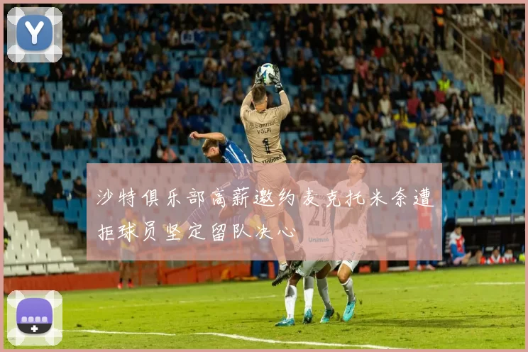 沙特俱乐部高薪邀约麦克托米奈遭拒球员坚定留队决心