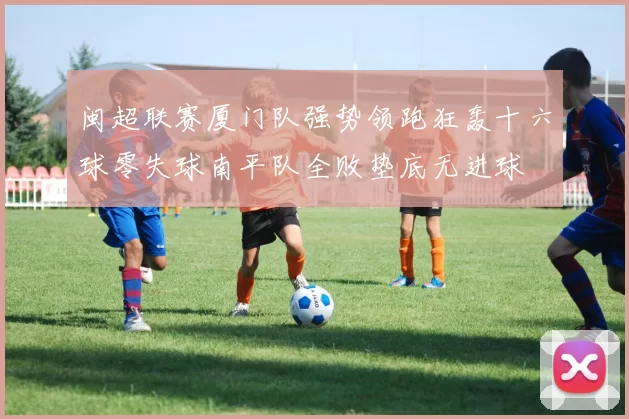 闽超联赛厦门队强势领跑狂轰十六球零失球南平队全败垫底无进球