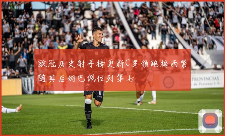 欧冠历史射手榜更新C罗领跑梅西紧随其后姆巴佩位列第七