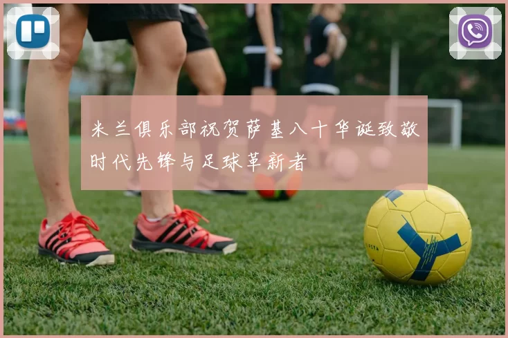 米兰俱乐部祝贺萨基八十华诞致敬时代先锋与足球革新者