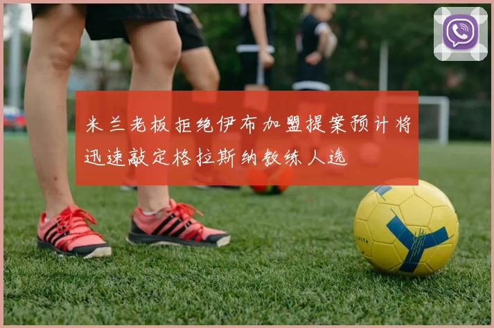 米兰老板拒绝伊布加盟提案预计将迅速敲定格拉斯纳教练人选