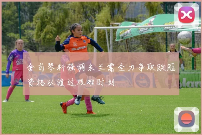 舍甫琴科强调米兰需全力争取欧冠资格以渡过艰难时刻
