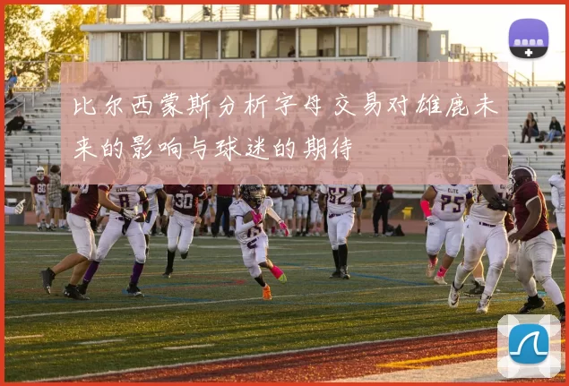 比尔西蒙斯分析字母交易对雄鹿未来的影响与球迷的期待