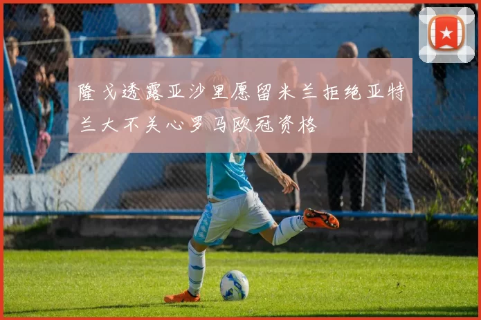 隆戈透露亚沙里愿留米兰拒绝亚特兰大不关心罗马欧冠资格