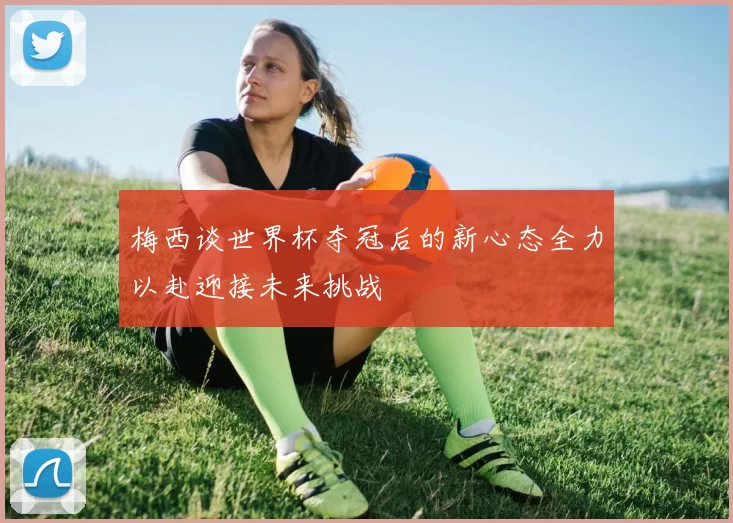 梅西谈世界杯夺冠后的新心态全力以赴迎接未来挑战