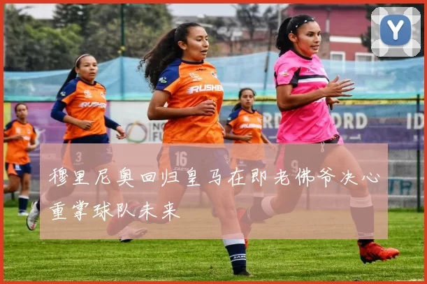 穆里尼奥回归皇马在即老佛爷决心重掌球队未来