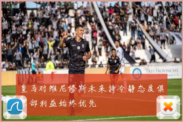 皇马对维尼修斯未来持冷静态度俱乐部利益始终优先