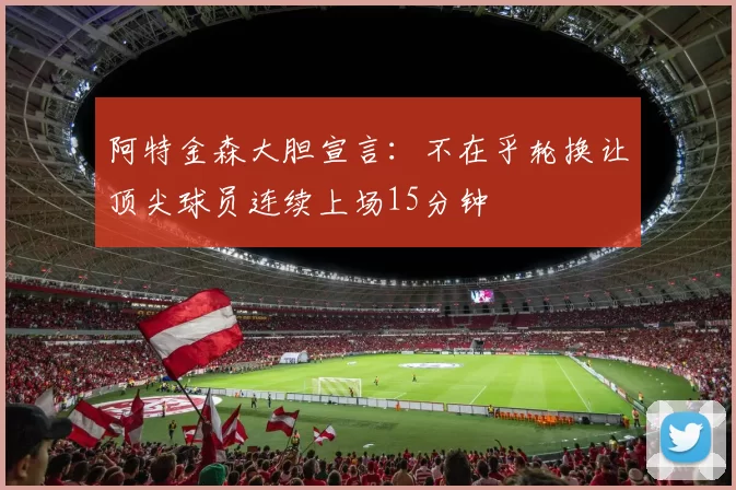 阿特金森大胆宣言：不在乎轮换让顶尖球员连续上场15分钟
