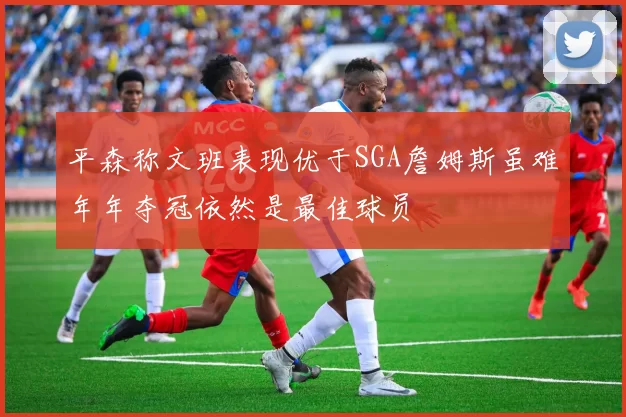 平森称文班表现优于SGA詹姆斯虽难年年夺冠依然是最佳球员